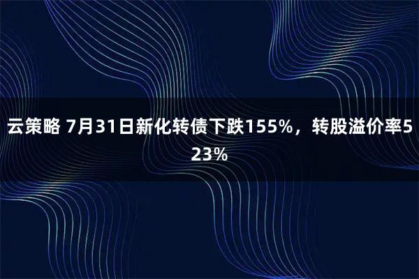 云策略 7月31日新化转债下跌155%，转股溢价率523%