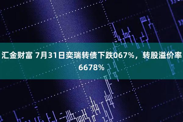 汇金财富 7月31日奕瑞转债下跌067%，转股溢价率6678%