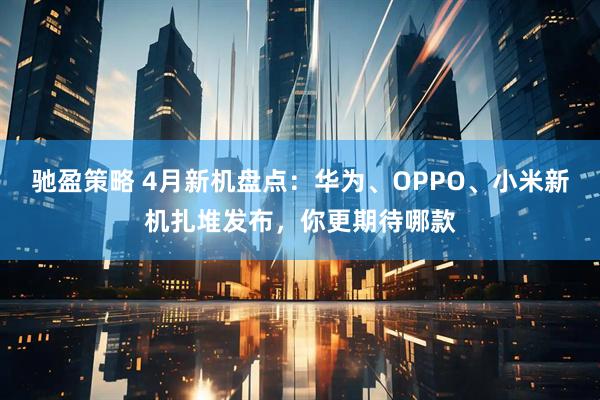 驰盈策略 4月新机盘点：华为、OPPO、小米新机扎堆发布，你更期待哪款