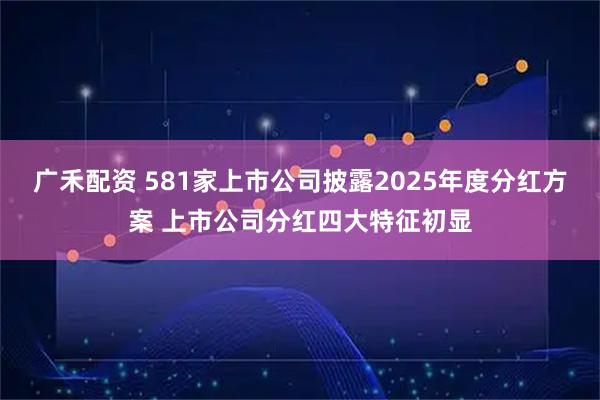 广禾配资 581家上市公司披露2025年度分红方案 上市公司分红四大特征初显