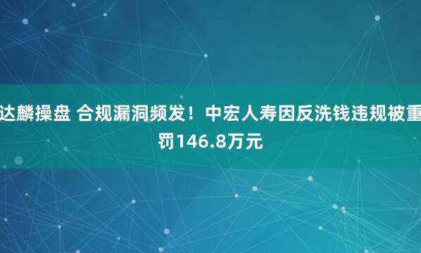 达麟操盘 合规漏洞频发！中宏人寿因反洗钱违规被重罚146.8万元