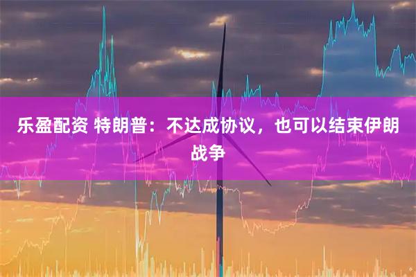 乐盈配资 特朗普：不达成协议，也可以结束伊朗战争