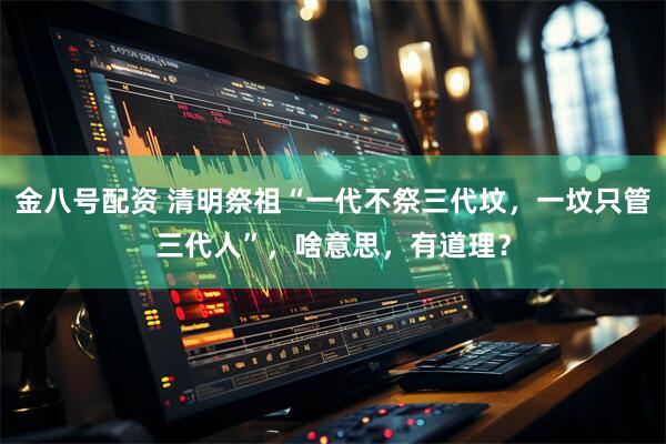 金八号配资 清明祭祖“一代不祭三代坟，一坟只管三代人”，啥意思，有道理？