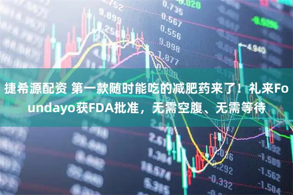 捷希源配资 第一款随时能吃的减肥药来了！礼来Foundayo获FDA批准，无需空腹、无需等待