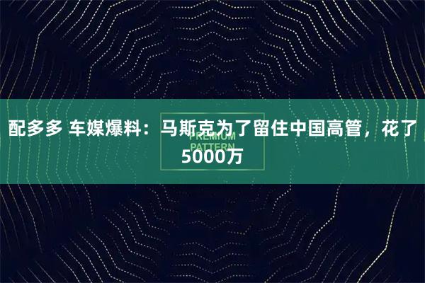配多多 车媒爆料：马斯克为了留住中国高管，花了5000万