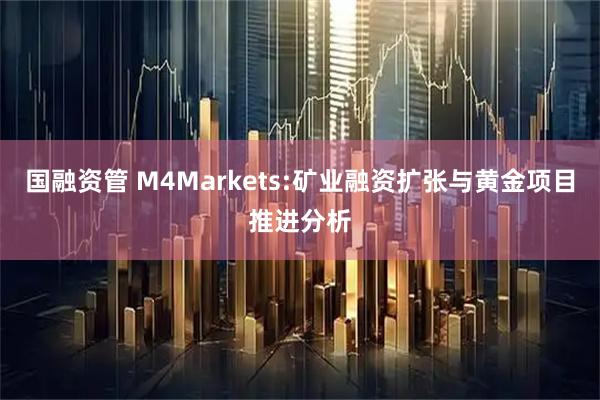 国融资管 M4Markets:矿业融资扩张与黄金项目推进分析
