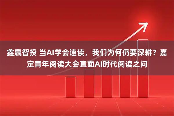 鑫赢智投 当AI学会速读，我们为何仍要深耕？嘉定青年阅读大会直面AI时代阅读之问